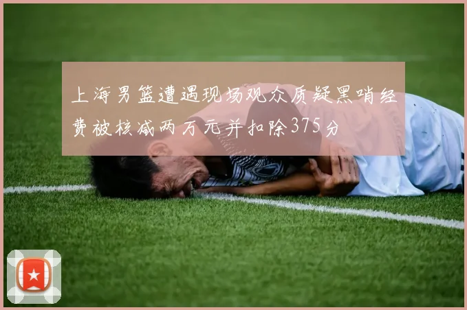 上海男篮遭遇现场观众质疑黑哨经费被核减两万元并扣除375分