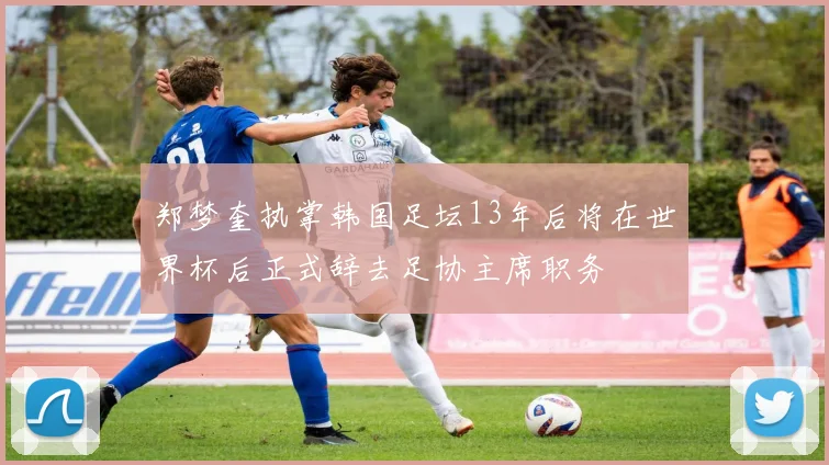 郑梦奎执掌韩国足坛13年后将在世界杯后正式辞去足协主席职务