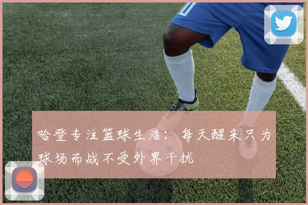 哈登专注篮球生活：每天醒来只为球场而战不受外界干扰