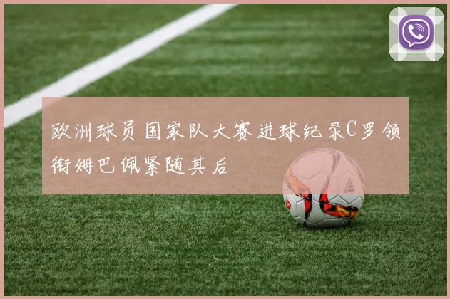 欧洲球员国家队大赛进球纪录C罗领衔姆巴佩紧随其后