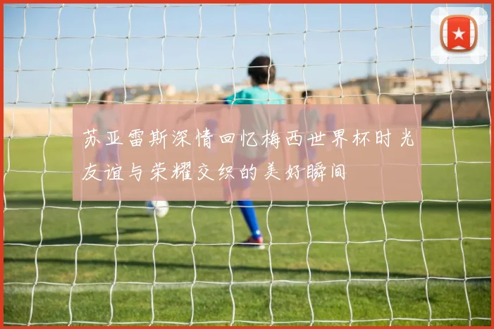 苏亚雷斯深情回忆梅西世界杯时光友谊与荣耀交织的美好瞬间