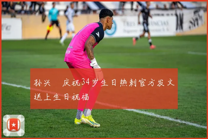 孙兴慜庆祝34岁生日热刺官方发文送上生日祝福