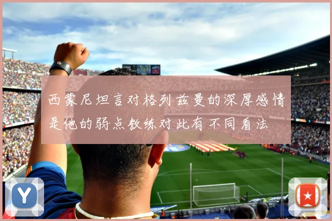 西蒙尼坦言对格列兹曼的深厚感情是他的弱点教练对此有不同看法