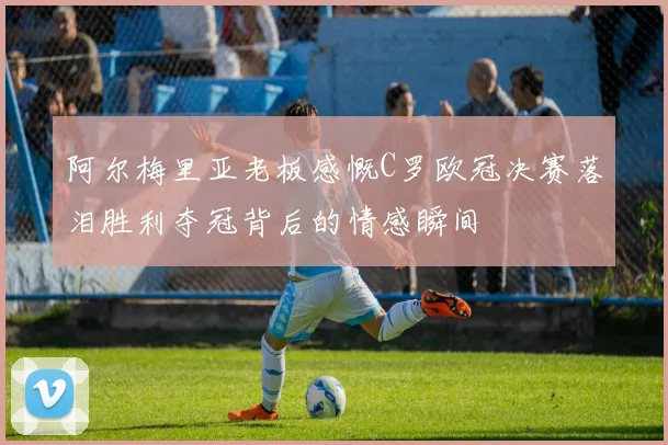 阿尔梅里亚老板感慨C罗欧冠决赛落泪胜利夺冠背后的情感瞬间