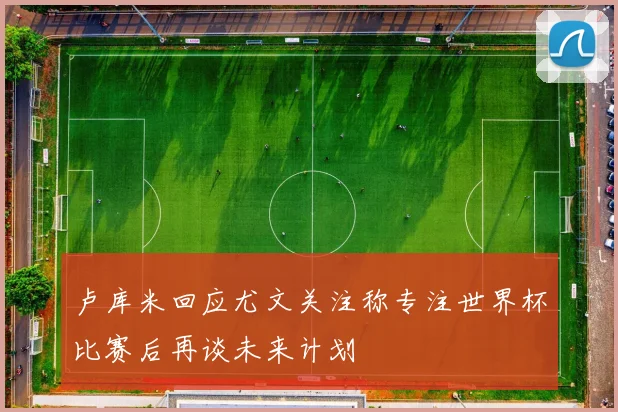 卢库米回应尤文关注称专注世界杯比赛后再谈未来计划