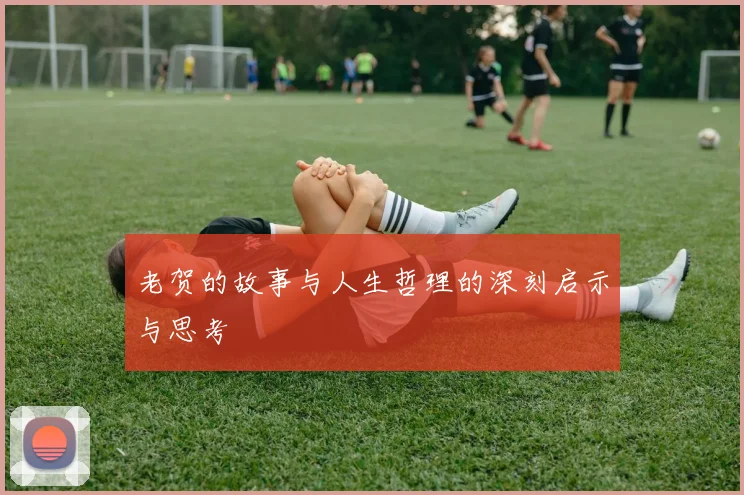 老贺的故事与人生哲理的深刻启示与思考