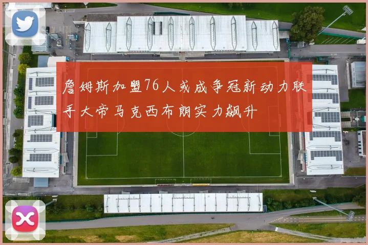 詹姆斯加盟76人或成争冠新动力联手大帝马克西布朗实力飙升