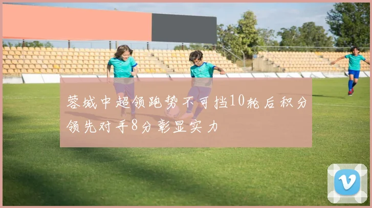 蓉城中超领跑势不可挡10轮后积分领先对手8分彰显实力
