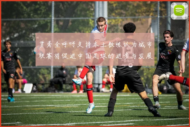 贾秀全呼吁支持本土教练认为城市联赛将促进中国足球的进步与发展