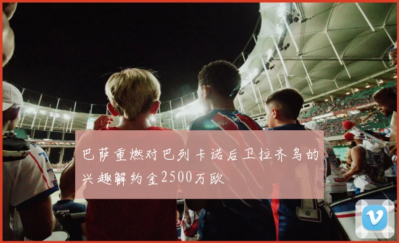 巴萨重燃对巴列卡诺后卫拉齐乌的兴趣解约金2500万欧