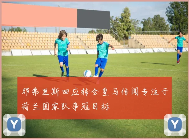 邓弗里斯回应转会皇马传闻专注于荷兰国家队争冠目标