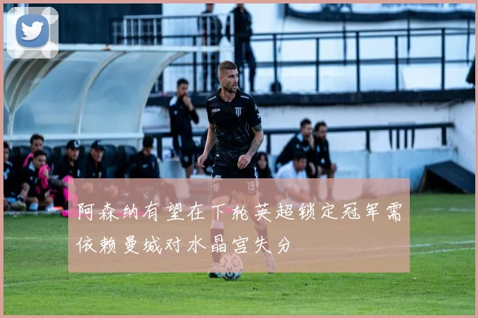 阿森纳有望在下轮英超锁定冠军需依赖曼城对水晶宫失分